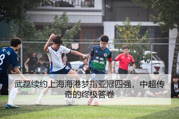 武磊续约上海海港梦指亚冠四强，中超传奇的终极答卷